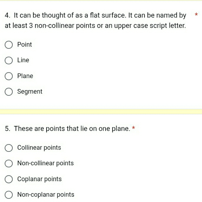 It can be thought of as a flat surface. It can be named by *
at least 3 non-collinear points or an upper case script letter.
Point
Line
Plane
Segment
5. These are points that lie on one plane. *
Collinear points
Non-collinear points
Coplanar points
Non-coplanar points