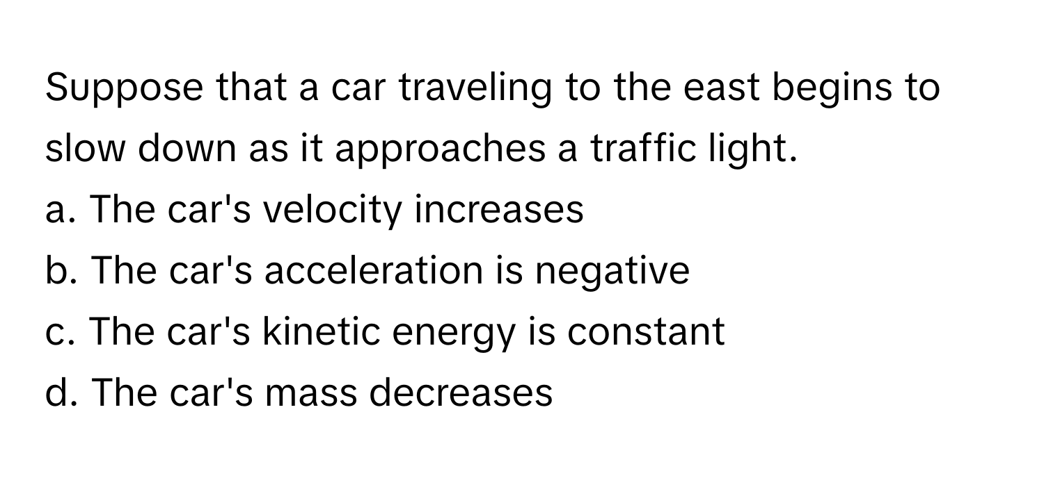 Suppose that a car traveling to the east begins to slow down as it approaches a traffic light.

a. The car's velocity increases
b. The car's acceleration is negative
c. The car's kinetic energy is constant
d. The car's mass decreases