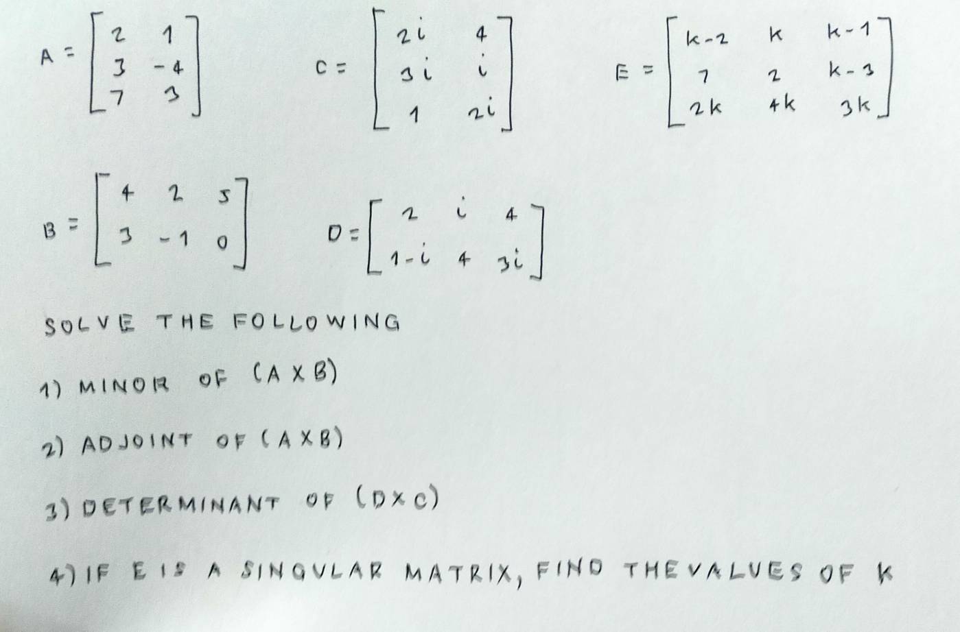 A=beginbmatrix 2&1 3&-4 7&3endbmatrix
C=beginbmatrix 2i&4 3i&i 1&2iendbmatrix
E=beginbmatrix k-2&k&k-1 7&2&k-1 2k&4k&3kendbmatrix
B=beginbmatrix 4&2&5 3&-1&0endbmatrix D=beginbmatrix 2i4 1-i43iendbmatrix
SOLVE THE FOLLOWING 
1) MINOR OF (A* B)
2) ADJ0INT OF (A* B)
3) DETERMIMANT OF (D* c)
4)IF E IS A SINGVLAR MATRIX, FIND THEVALVES OF K