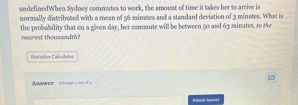 undefinedWhen Sydney commutes to work, the amount of time it takes her to arrive is 
normally distributed with a mean of 56 minutes and a standard deviation of 3 minutes. What is 
the probability that on a given day, her commute will be between 50 and 63 minutes, to the 
nearest thousandth? 
Statistics Calculator 
Answer Attempt 1 out of 2 
Submit Answer