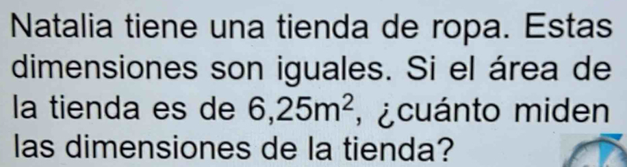 Natalia tiene una tienda de ropa. Estas 
dimensiones son iguales. Si el área de 
la tienda es de 6,25m^2 , ¿ cuánto miden 
las dimensiones de la tienda?