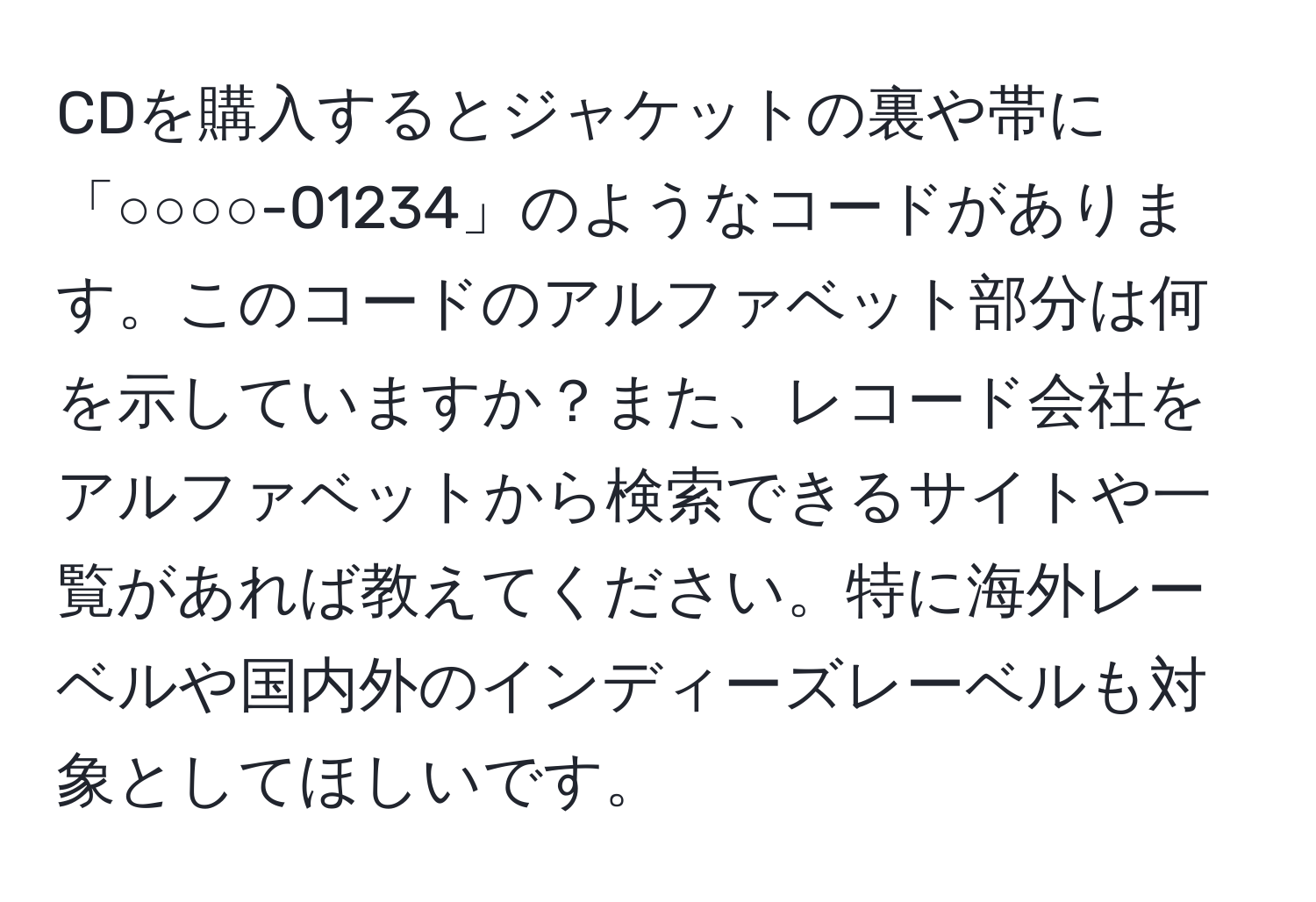 CDを購入するとジャケットの裏や帯に「○○○○-01234」のようなコードがあります。このコードのアルファベット部分は何を示していますか？また、レコード会社をアルファベットから検索できるサイトや一覧があれば教えてください。特に海外レーベルや国内外のインディーズレーベルも対象としてほしいです。