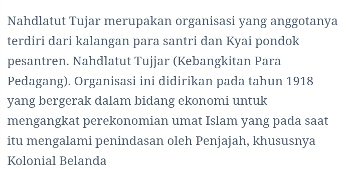 Nahdlatut Tujar merupakan organisasi yang anggotanya 
terdiri dari kalangan para santri dan Kyai pondok 
pesantren. Nahdlatut Tujjar (Kebangkitan Para 
Pedagang). Organisasi ini didirikan pada tahun 1918 
yang bergerak dalam bidang ekonomi untuk 
mengangkat perekonomian umat Islam yang pada saat 
itu mengalami penindasan oleh Penjajah, khususnya 
Kolonial Belanda