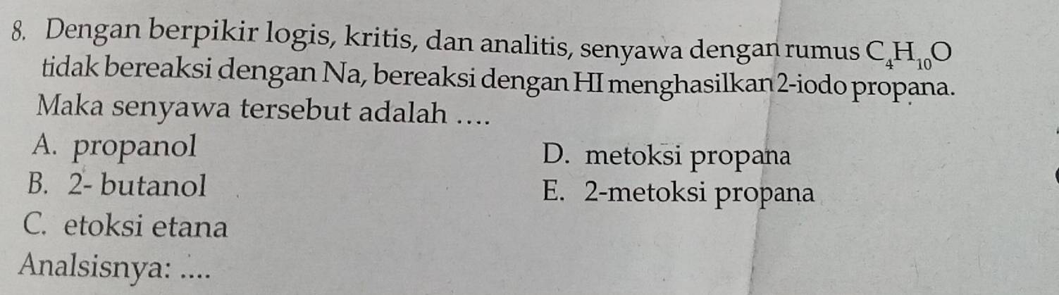 Dengan berpikir logis, kritis, dan analitis, senyawa dengan rumus C_4H_10O
tidak bereaksi dengan Na, bereaksi dengan HI menghasilkan2-iodo propana.
Maka senyawa tersebut adalah ....
A. propanol D. metoksi propana
B. 2 - butanol E. 2 -metoksi propana
C. etoksi etana
Analsisnya: ....