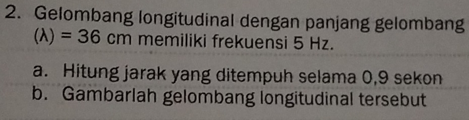 Gelombang longitudinal dengan panjang gelombang
(lambda )=36cm memiliki frekuensi 5 Hz. 
a. Hitung jarak yang ditempuh selama 0,9 sekon 
b. Gambarlah gelombang longitudinal tersebut