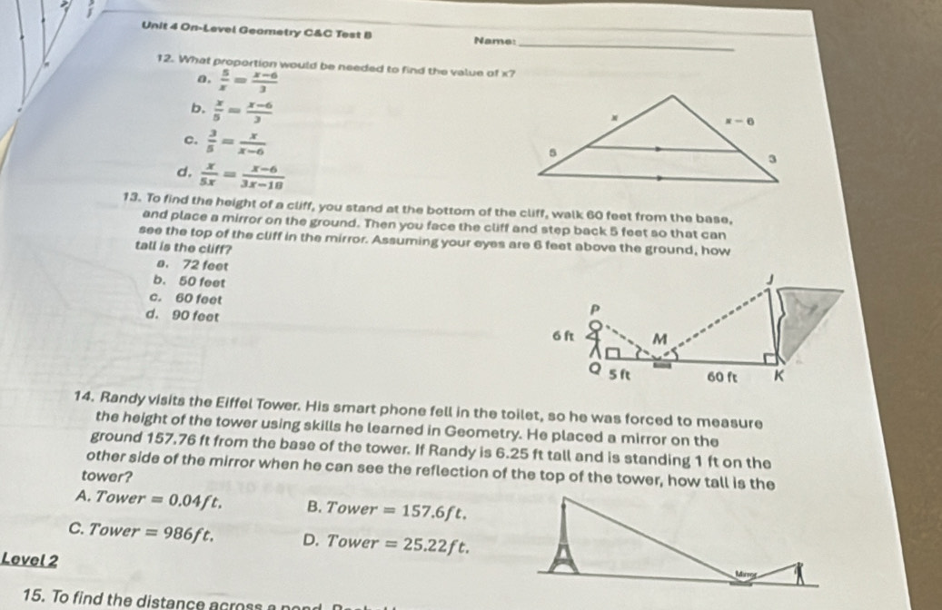 On-Level Geametry C&C Test B Name:
12. What proportion would be needed to find the value of x?
a,  5/x = (x-6)/3 
b.  x/5 = (x-6)/3 
c.  3/5 = x/x-6 
d.  x/5x = (x-6)/3x-18 
13. To find the height of a cliff, you stand at the bottom of the cliff, walk 60 feet from the base,
and place a mirror on the ground. Then you face the cliff and step back 5 feet so that can
see the top of the cliff in the mirror. Assuming your eyes are 6 feet above the ground, how
tall is the cliff?
a. 72 feet
b. 50 feet
c. 60 feet
d. 90 feet
14. Randy visits the Eiffel Tower. His smart phone fell in the toilet, so he was forced to measure
the height of the tower using skills he learned in Geometry. He placed a mirror on the
ground 157.76 ft from the base of the tower. If Randy is 6.25 ft tall and is standing 1 ft on the
other side of the mirror when he can see the reflection of the top of the tower, how tall is the
tower?
A. Tower =0.04ft. B. Tower =157.6ft.
C. Tower =986ft. D. Tower =25.22ft.
Level 2 
15. To find the distance across a  n