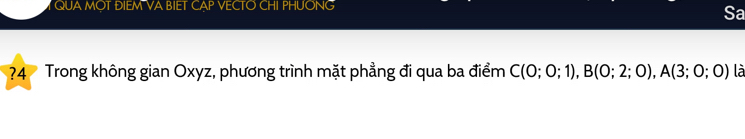 QUA MOT ĐIEM VA BIET CAP VECTO CHI PHUONG 
Sa 
?4 Trong không gian Oxyz, phương trình mặt phẳng đi qua ba điểm C(0;0;1), B(0;2;0), A(3;0;0) là