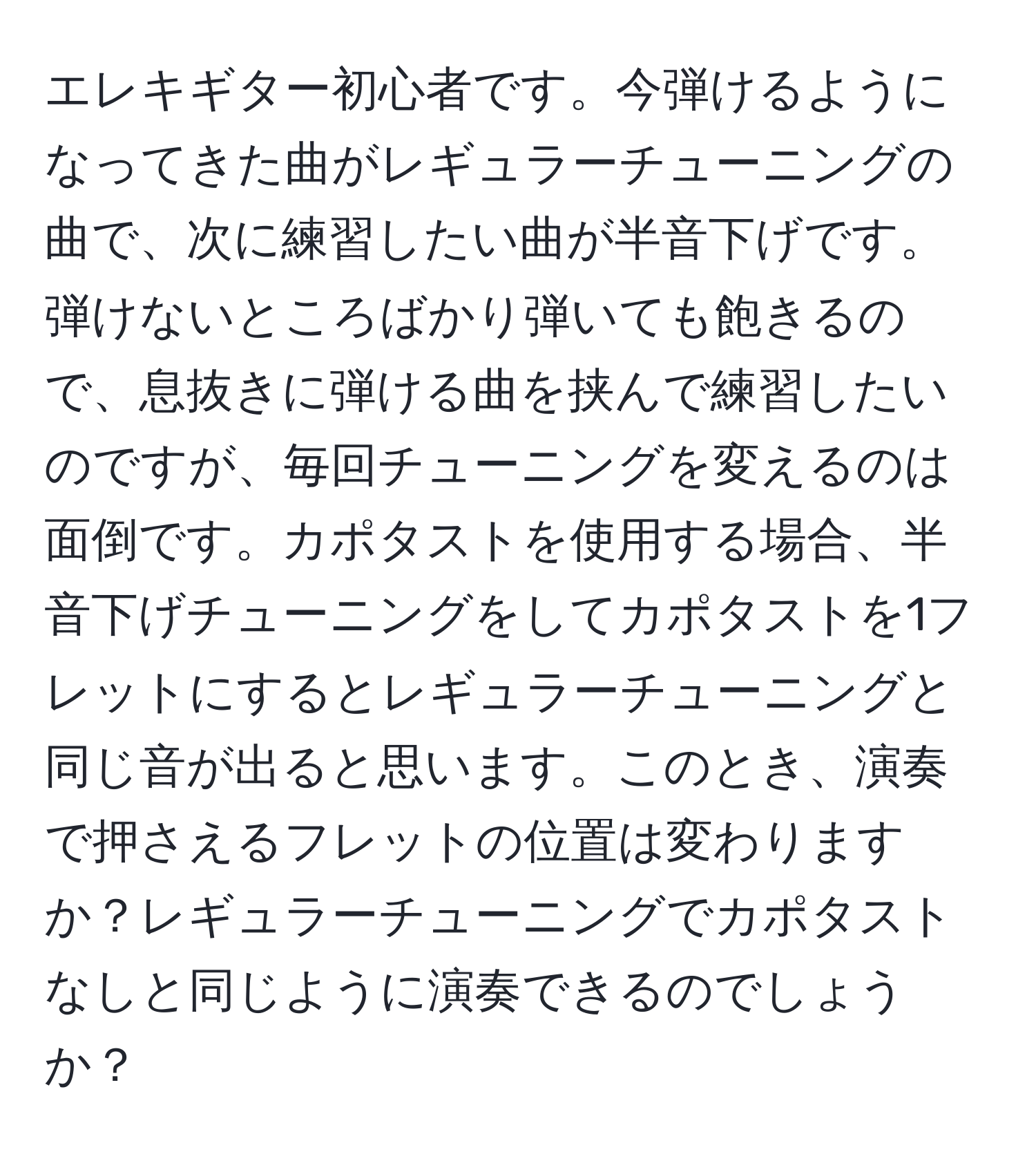 エレキギター初心者です。今弾けるようになってきた曲がレギュラーチューニングの曲で、次に練習したい曲が半音下げです。弾けないところばかり弾いても飽きるので、息抜きに弾ける曲を挟んで練習したいのですが、毎回チューニングを変えるのは面倒です。カポタストを使用する場合、半音下げチューニングをしてカポタストを1フレットにするとレギュラーチューニングと同じ音が出ると思います。このとき、演奏で押さえるフレットの位置は変わりますか？レギュラーチューニングでカポタストなしと同じように演奏できるのでしょうか？