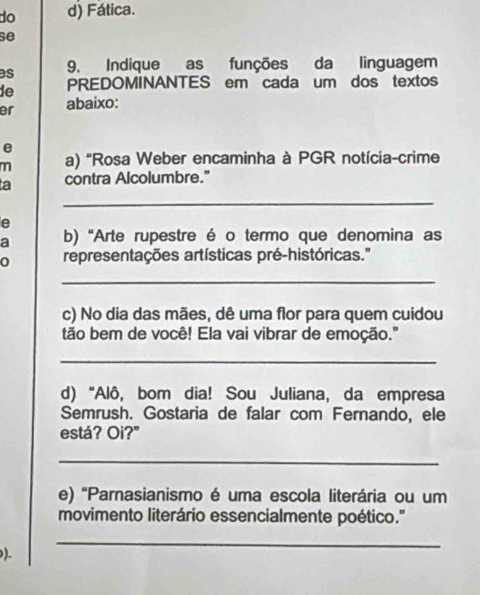 do d) Fática.
se
es 9. Indique as funções da linguagem
de PREDOMINANTES em cada um dos textos
er abaixo:
e
m a) "Rosa Weber encaminha à PGR notícia-crime
a contra Alcolumbre.”
_
e
a b) “Arte rupestre é o termo que denomina as
0 representações artísticas pré-históricas."
_
c) No dia das mães, dê uma flor para quem cuidou
tão bem de você! Ela vai vibrar de emoção."
_
d) “Alô, bom dia! Sou Juliana, da empresa
Semrush. Gostaria de falar com Fernando, ele
está? Oi?"
_
e) 'Parnasianismo é uma escola literária ou um
movimento literário essencialmente poético.''
.
_