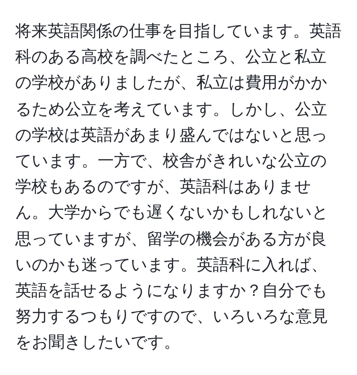 将来英語関係の仕事を目指しています。英語科のある高校を調べたところ、公立と私立の学校がありましたが、私立は費用がかかるため公立を考えています。しかし、公立の学校は英語があまり盛んではないと思っています。一方で、校舎がきれいな公立の学校もあるのですが、英語科はありません。大学からでも遅くないかもしれないと思っていますが、留学の機会がある方が良いのかも迷っています。英語科に入れば、英語を話せるようになりますか？自分でも努力するつもりですので、いろいろな意見をお聞きしたいです。