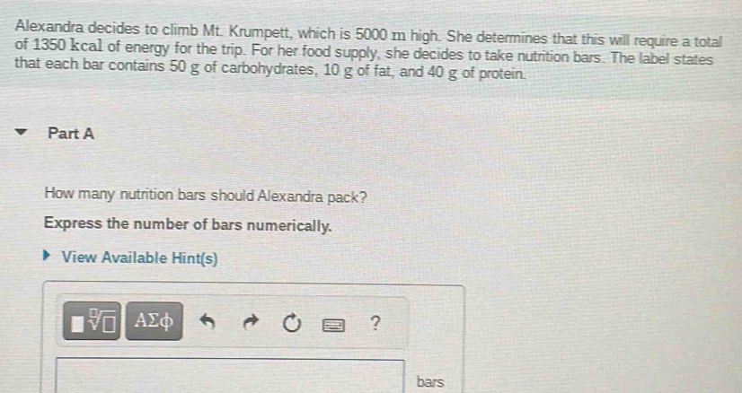 Alexandra decides to climb Mt. Krumpett, which is 5000 m high. She determines that this will require a total 
of 1350 kcal of energy for the trip. For her food supply, she decides to take nutrition bars. The label states 
that each bar contains 50 g of carbohydrates, 10 g of fat, and 40 g of protein. 
Part A 
How many nutrition bars should Alexandra pack? 
Express the number of bars numerically. 
View Available Hint(s) 
AΣφ ? 
bars