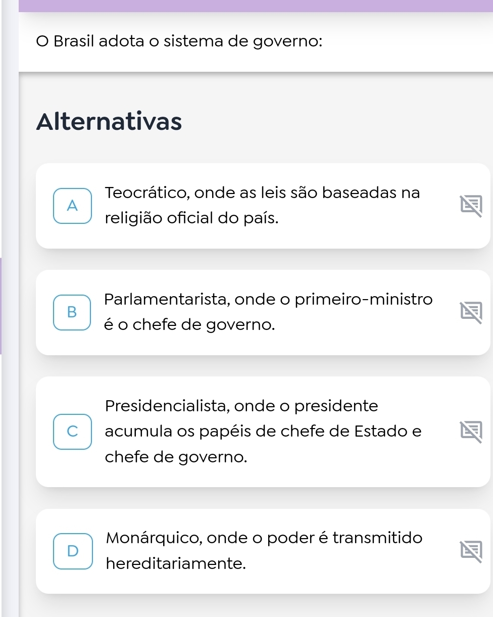 Brasil adota o sistema de governo:
Alternativas
Teocrático, onde as leis são baseadas na
A
religião oficial do país.
Parlamentarista, onde o primeiro-ministro
B
é o chefe de governo.
Presidencialista, onde o presidente
C acumula os papéis de chefe de Estado e
chefe de governo.
Monárquico, onde o poder é transmitido
D
hereditariamente.