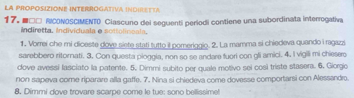 LA PROPOSIZIONE INTERROGATIVA INDIRETTA 
17. ■ □□ RICONOSCIMENTO Ciascuno dei seguenti periodi contiene una subordinata interrogativa 
indiretta. Individuala e sottolineala. 
1. Vorrei che mi diceste dove siete stati tutto il pomeriggio. 2. La mamma si chiedeva quando i ragazzi 
sarebbero ritornati. 3. Con questa pioggia, non so se andare fuori con gli amici. 4. I vigili mi chiesero 
dove avessi lasciato la patente. 5. Dimmi subito per quale motivo sei così triste stasera. 6. Giorgio 
non sapeva come riparare alla gaffe. 7. Nina si chiedeva come dovesse comportarsi con Alessandro. 
8. Dimmi dove trovare scarpe come le tue: sono bellissime!