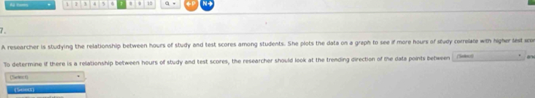 As tem . 1 7 3 4 5 6 1 9 10 q 。 
7. 
A researcher is studying the relationship between hours of study and test scores among students. She plots the data on a graph to see if more hours of study correlate with higher lest sco 
To determine if there is a relationship between hours of study and test scores, the researcher should look at the trending direction of the data points between (Selecr) 
(Seinct) 
(Select)