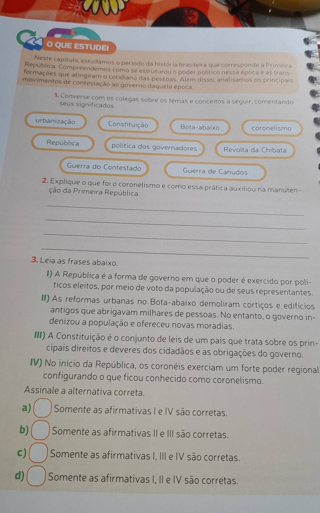 QUE ESTUDEI
Neste capítulo, estudamos o período da história brasileira que corresponde à Primeira
República. Compreendemos como se estruturou o poder político nessa época e as trans-
formações que atingiram o cotidiano das pessoas. Além disso, analisamos os principais
movimentos de contestação ao governo daquela época.
1. Converse com os colegas sobre os temas e conceitos a seguir, comentando
seus significados.
urbanização Constituição Bota-abaixo coronelismo
República politica dos governadores Revolta da Chibata
Guerra do Contestado Guerra de Canudos
2. Explique o que foi o coronelismo e como essa prática auxiliou na manuten-
ção da Primeira República.
_
_
_
_
3. Leia as frases abaixo.
I) A República é a forma de governo em que o poder é exercido por poli-
ticos eleitos, por meio de voto da população ou de seus representantes.
II) As reformas urbanas no Bota-abaixo demoliram cortiços e edifícios
antigos que abrigavam milhares de pessoas. No entanto, o governo in-
denizou a população e ofereceu novas moradias.
II) A Constituição é o conjunto de leis de um país que trata sobre os prin-
cipais direitos e deveres dos cidadãos e as obrigações do governo.
IV) No início da República, os coronéis exerciam um forte poder regional
configurando o que ficou conhecido como coronelismo.
Assinale a alternativa correta.
a) Somente as afirmativas I e IV são corretas.
b) Somente as afirmativas II e III são corretas.
c) Somente as afirmativas I, III e IV são corretas.
d) Somente as afirmativas I, II e IV são corretas.