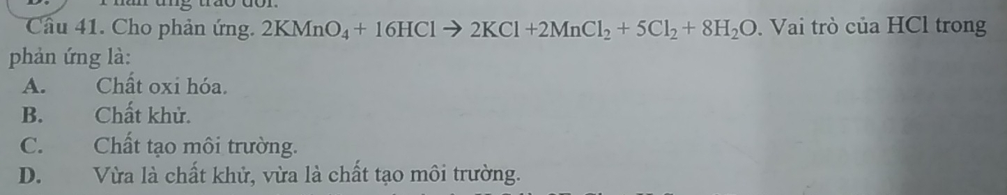 Cầu 41. Cho phản ứng. 2KMnO_4+16HClto 2KCl+2MnCl_2+5Cl_2+8H_2O. Vai trò của HCl trong
phản ứng là:
A. Chất oxi hóa.
B. Chất khử.
C. Chất tạo môi trường.
D. Vừa là chất khử, vừa là chất tạo môi trường.