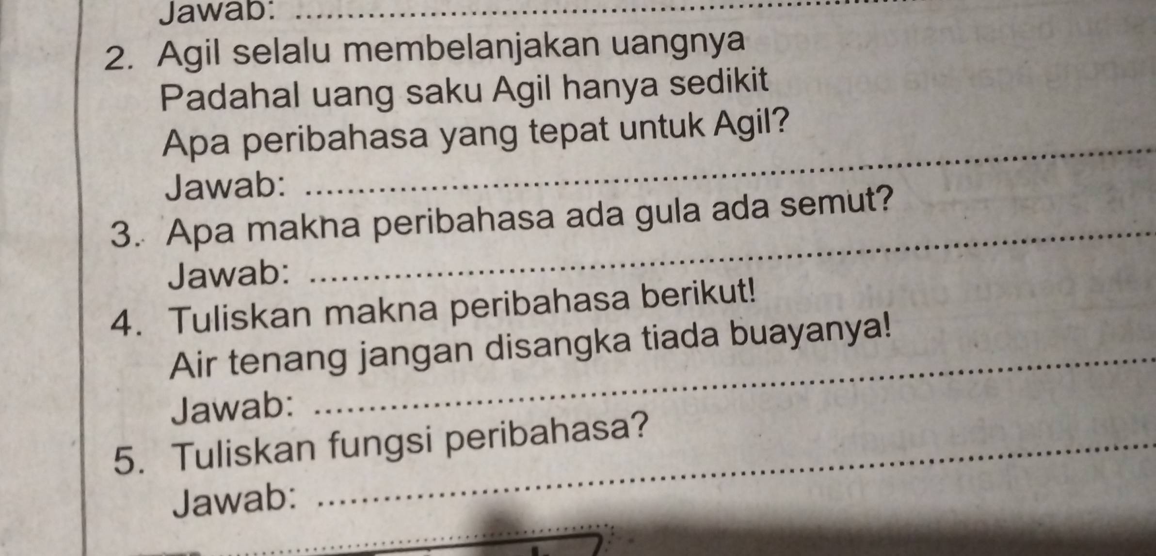 Jawab:_ 
2. Agil selalu membelanjakan uangnya 
Padahal uang saku Agil hanya sedikit 
_ 
Apa peribahasa yang tepat untuk Agil? 
Jawab: 
_ 
3. Apa makha peribahasa ada gula ada semut? 
Jawab: 
4. Tuliskan makna peribahasa berikut! 
_ 
Air tenang jangan disangka tiada buayanya! 
Jawab: 
5. Tuliskan fungsi peribahasa? 
Jawab: 
_