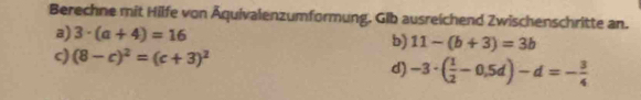 Berechne mit Hilfe von Äquivalenzumformung. Glb ausreichend Zwischenschritte an. 
a) 3· (a+4)=16
b) 11-(b+3)=3b
c) (8-c)^2=(c+3)^2
d) -3· ( 1/2 -0,5d)-d=- 3/4 