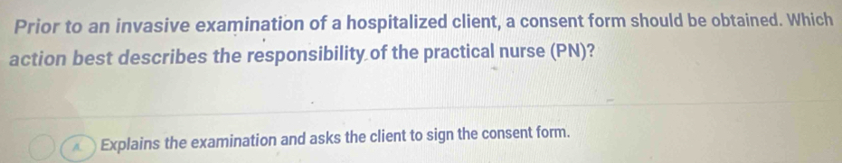 Prior to an invasive examination of a hospitalized client, a consent form should be obtained. Which
action best describes the responsibility of the practical nurse (PN)?
Explains the examination and asks the client to sign the consent form.