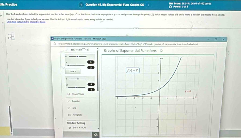 ills Practice Question 45, Ifig Exponential Func Graphs Q5 HW Score: 25.01%, 26.01 of 100 points
Points: 0 of 3
Use the b and d-sliders to find the exponential function in the form f(x)=b^x+d that has a horizontal asymptote at y=-4 and passes through the point (1,0) What integer values of b and d make a function that meets these criteria?
Use the interactive figure to find your answer. Use the left and right arrow keys to move along a slider as needed.
Click here to launch the interactive figure.
b=□
d=□ * Graphs of Exponential Functions - Personal - Microsoft Edge
https://media.pearsoncmg.com/cmg/pmmg_mml_shared/precalc_ifigs_HTML5/IFig1_29Precalc_graphs_of_exponential_functions/index.html
f(x)=ab^(x+c)+d Graphs of Exponential Functions
base e
c
.
Integer Values
Equation
Grid
Asymptote
Window Setting
。 [-5,5]* [-5,5]