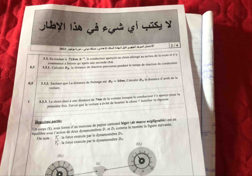 Guayi lủa Gả pgà gi cúc y
2 / 4
4:1 '  , le conducteur aperçoit un chien allongé au milieu de la route et n'a
3.3, En roulant ä 72km. commencé à freiner qu'après use seconde (Es)
0,5  3.3.1, Calculer Da, la distance de réaction parcourse pendant le temps de réaction du conducteur
0,5 3.3.2. Sachant que La distance de freinage est  Dy = 50m. Calculer De la distance d'arrés de la
voiture.
3.3.3. Le chien était à une distance de 74m de la voiture lorsque le conducteur l'a aperçu pour la
première fois. Est-ce que la voiture a évité de heurter le chien ? Justifier la réponse
Deuxième partic.
Un corps (S), sous forme d'un morceau de papier cartonné lèger (de masse négligeable) est en
équilibre sous l'action de deux dynamomètres D: et D: comme le montre la figure suivante.
On note : vector T_1 : la force exercée par le dynamomètre D1.
amomètre Dz.