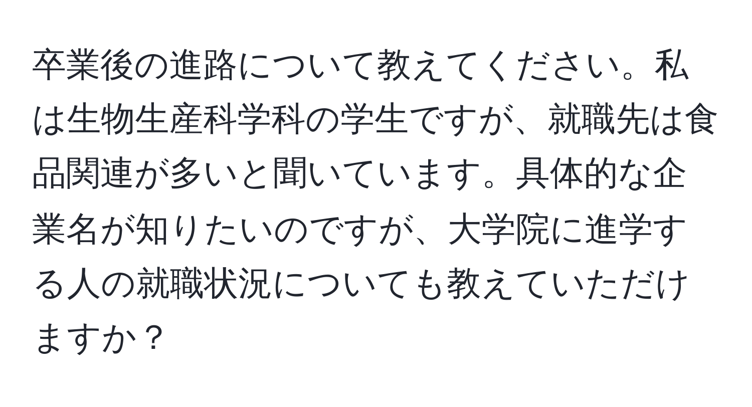 卒業後の進路について教えてください。私は生物生産科学科の学生ですが、就職先は食品関連が多いと聞いています。具体的な企業名が知りたいのですが、大学院に進学する人の就職状況についても教えていただけますか？