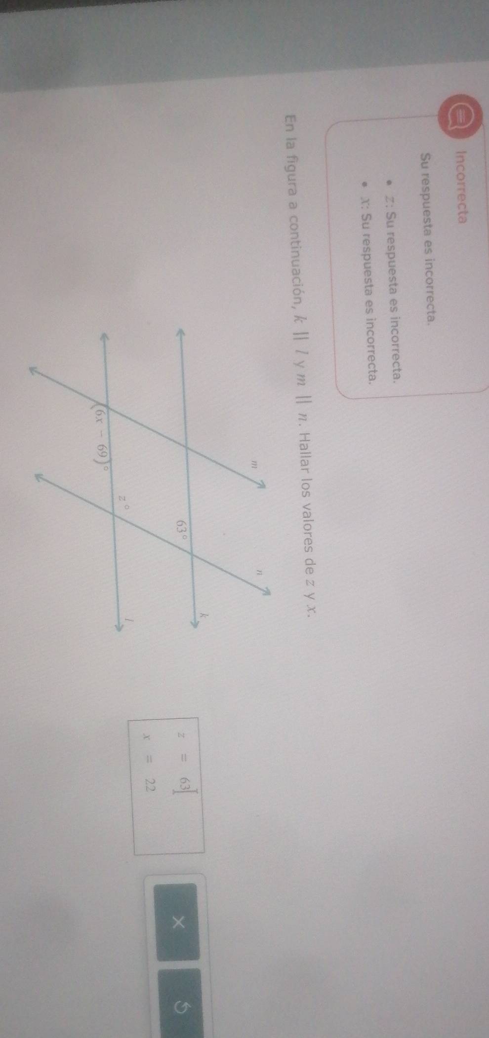 a Incorrecta
Su respuesta es incorrecta.
z: Su respuesta es incorrecta.
X: Su respuesta es incorrecta.
En la figura a continuación, k||l mparallel n. Hallar los valores de z y x.
z=63
×
x=22