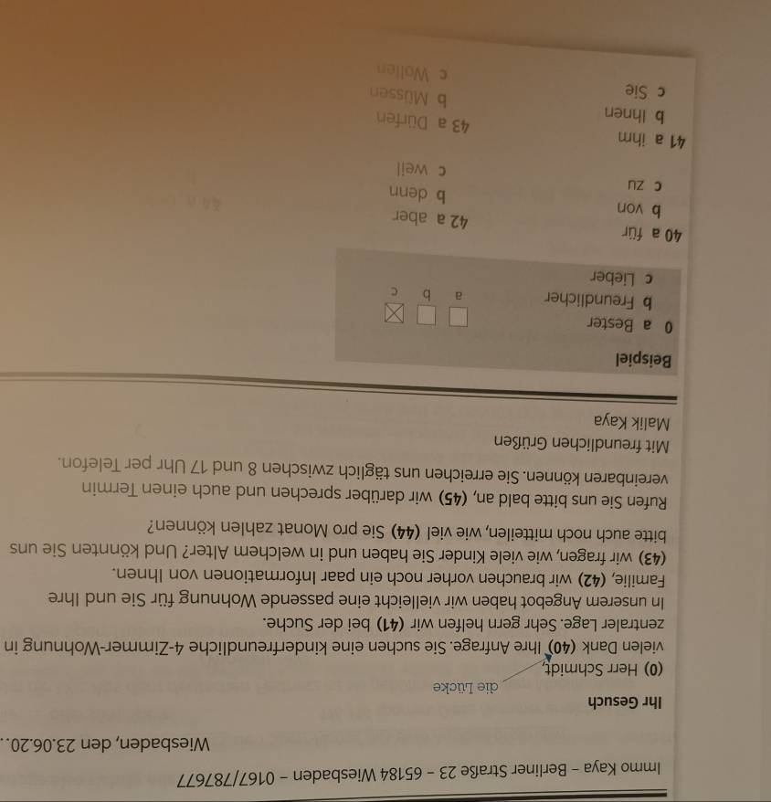 Immo Kaya - Berliner Straße 23 - 65184 Wiesbaden - 0167/787677 
Wiesbaden, den 23. 06. 20. 
Ihr Gesuch 
die Lücke 
(0) Herr Schmidt, 
vielen Dank (40) Ihre Anfrage. Sie suchen eine kinderfreundliche 4 -Zimmer-Wohnung in 
zentraler Lage. Sehr gern helfen wir (41) bei der Suche. 
In unserem Angebot haben wir vielleicht eine passende Wohnung für Sie und Ihre 
Familie, (42) wir brauchen vorher noch ein paar Informationen von Ihnen. 
(43) wir fragen, wie viele Kinder Sie haben und in welchem Alter? Und könnten Sie uns 
bitte auch noch mitteilen, wie viel (44) Sie pro Monat zahlen können? 
Rufen Sie uns bitte bald an, (45) wir darüber sprechen und auch einen Termin 
vereinbaren können. Sie erreichen uns täglich zwischen 8 und 17 Uhr per Telefon. 
Mit freundlichen Grüßen 
Malik Kaya 
Beispiel 
0 a Bester 
b Freundlicher a b C 
c Lieber
40 a für 42 a aber 
b von b denn 
c zu c weil
41 a ihm 43 a Dürfen 
b Ihnen 
b Müssen 
c Sie c Wollen