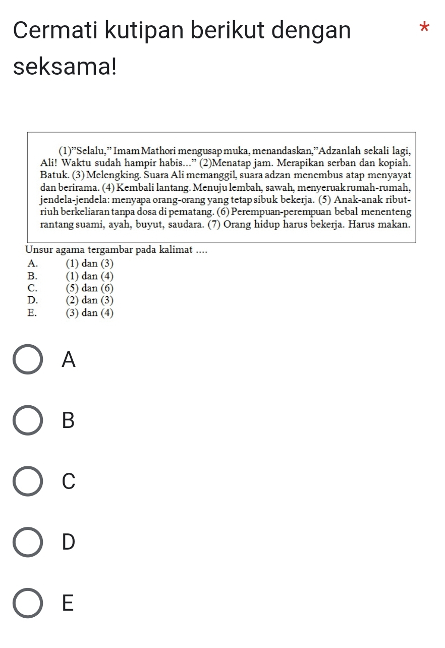 Cermati kutipan berikut dengan
*
seksama!
(1)^, *Selalu,” Imam Mathori mengusap muka, menandaskan,'Adzanlah sekali lagi,
Ali! Waktu sudah hampir habis...” (2)Menatap jam. Merapikan serban dan kopiah.
Batuk. (3) Melengking. Suara Ali memanggil, suara adzan menembus atap menyayat
dan berirama. (4) Kembali lantang. Menuju lembah, sawah, menyeruakrumah-rumah,
jendela-jendela: menyapa orang-orang yang tetap sibuk bekerja. (5) Anak-anak ribut-
riuh berkeliaran tanpa dosa di pematang. (6) Perempuan-perempuan bebal menenteng
rantang suami, ayah, buyut, saudara. (7) Orang hidup harus bekerja. Harus makan.
Unsur agama tergambar pada kalimat ....
A. (1) dan (3)
B. (1) dan (4)
C. (5) dan (6)
D. (2) dan (3)
E. (3) dan (4)
A
B
C
D
E