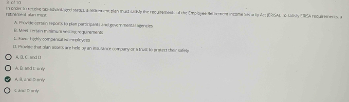 of 10
In order to receive tax-advantaged status, a retirement plan must satisfy the requirements of the Employee Retirement Income Security Act (ERISA). To satisfy ERISA requirements, a
retirement plan must
A. Provide certain reports to plan participants and governmental agencies
B. Meet certain minimum vesting requirements
C. Favor highly compensated employees
D. Provide that plan assets are held by an insurance company or a trust to protect their safety
A, B, C, and D
A, B, and C only
A, B, and D only
C and D only