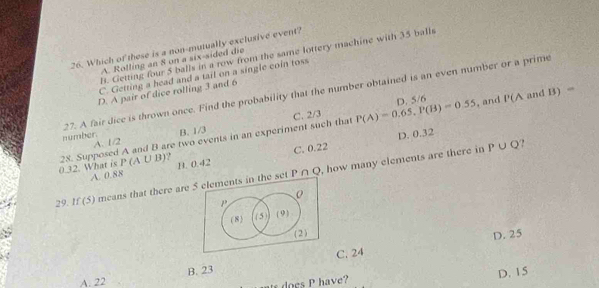 Which of these is a non-mutually exclusive event?
B. Getting four 5 balls in a row from the same lottery machine with 35 balls
A. Rolling an 8 on a six-sided die
C. Getting a head and a tail on a single coin toss
D. A pair of dice rolling 3 and 6
27. A fair dice is thrown once. Find the probability that the number obtained is an even number or a prime
D. 5/6 , and P(A and B) =
A. 1/2 C. 2/3 P(A)=0.65, P(B)=0.55
number. B. 1/3
D. 0.32
P∪ Q ?
0.32. What is 28. Supposed A and B are two events in an experiment such that
P(A∪ B) ,
A. 0.88 B. 0.42 C. 0.22
P∩ C
29. If(5) means that there are 5 elements in the set , how many elements are there in
P
( 8) (5) (9)
(2) D. 25
C. 24
A. 22 B. 23
a does P have? D. 15