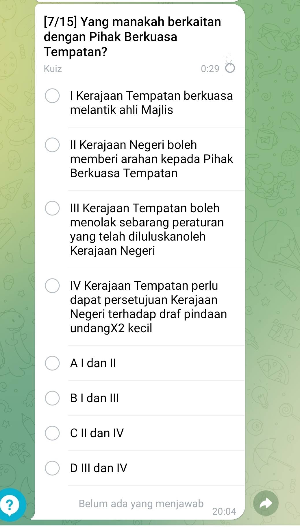 [7/15] Yang manakah berkaitan
dengan Pihak Berkuasa
Tempatan?
Kuiz 0:29
I Kerajaan Tempatan berkuasa
melantik ahli Majlis
II Kerajaan Negeri boleh
memberi arahan kepada Pihak
Berkuasa Tempatan
III Kerajaan Tempatan boleh
menolak sebarang peraturan
yang telah diluluskanoleh
Kerajaan Negeri
IV Kerajaan Tempatan perlu
dapat persetujuan Kerajaan
Negeri terhadap draf pindaan
undangX2 kecil
A I dan II
B I dan III
C II dan IV
D III dan IV
? Belum ada yang menjawab
20:04