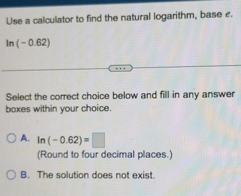 Use a calculator to find the natural logarithm, base £.
ln (-0 .62)
Select the correct choice below and fill in any answer
boxes within your choice.
A. ln (-0.62)=□
(Round to four decimal places.)
B. The solution does not exist.