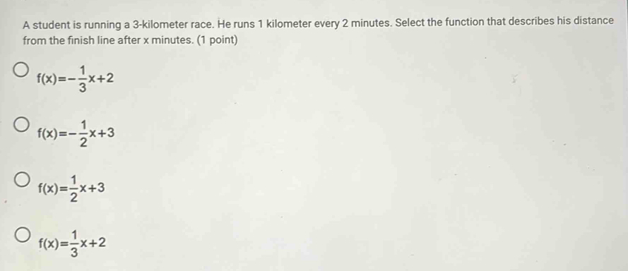 A student is running a 3-kilometer race. He runs 1 kilometer every 2 minutes. Select the function that describes his distance
from the finish line after x minutes. (1 point)
f(x)=- 1/3 x+2
f(x)=- 1/2 x+3
f(x)= 1/2 x+3
f(x)= 1/3 x+2