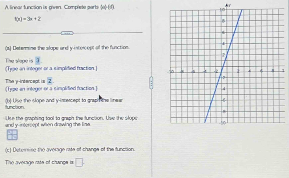 A linear function is given. Complete parts (a)-(d).
y
f(x)=3x+2
(a) Determine the slope and y-intercept of the function. 
The slope is overline 3
(Type an integer or a simplified fraction.) 1 
The y-intercept is 2. 
(Type an integer or a simplified fraction.) 
(b) Use the slope and y-intercept to graph the linear 
function. 
Use the graphing tool to graph the function. Use the slope 
and y-intercept when drawing the line. 
(c) Determine the average rate of change of the function. 
The average rate of change is □ .