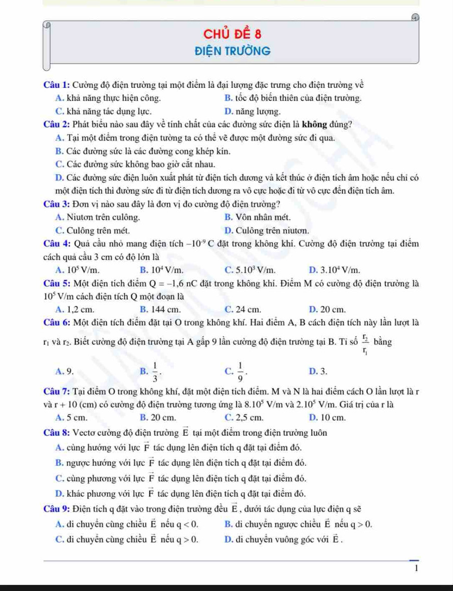 Chủ đề 8
ĐIỆN TRƯỜNG
Câu 1: Cường độ điện trường tại một điểm là đại lượng đặc trưng cho điện trường về
A. khả năng thực hiện công. B. tốc độ biến thiên của điện trường.
C. khả năng tác dụng lực. D. năng lượng.
Câu 2: Phát biểu nào sau đây về tính chất của các đường sức điện là không đúng?
A. Tại một điểm trong điện tường ta có thể vẽ được một đường sức đi qua.
B. Các đường sức là các đường cong khép kín.
C. Các đường sức không bao giờ cắt nhau.
D. Các đường sức điện luôn xuất phát từ điện tích dương và kết thúc ở điện tích âm hoặc nếu chi có
một điện tích thì đường sức đi từ điện tích dương ra vô cực hoặc đi từ vô cực đến điện tích âm.
Câu 3: Đơn vị nào sau đây là đơn vị đo cường độ điện trường?
A. Niutơn trên culông. B. Vôn nhân mét.
C. Culông trên mét. D. Culông trên niutơn.
Câu 4: Quả cầu nhỏ mang điện tích -10^(-9)C đặt trong không khí. Cường độ điện trường tại điểm
cách quả cầu 3 cm có độ lớn là
A. 10^5V/m. B. 10^4V/m. C. 5.10^3V/m. D. 3.10^4V/m.
Câu 5: Một điện tích điểm Q=-1,6nC đặt trong không khí. Điểm M có cường độ điện trường là
10^5 V/m cách điện tích Q một đoạn là
A. 1,2 cm. B. 144 cm. C. 24 cm. D. 20 cm.
Câu 6: Một điện tích điểm đặt tại O trong không khí. Hai điểm A, B cách điện tích này lần lượt là
rị và r. Biết cường độ điện trường tại A gắp 9 lần cường độ điện trường tại B. Tỉ số frac r_2r_1 bằng
A. 9. B.  1/3 . C.  1/9 . D. 3.
Câu 7: Tại điểm O trong không khí, đặt một điện tích điểm. M và N là hai điểm cách O lần lượt là r
và r+10 (cm) có cường độ điện trường tương ứng là 8.10^5 V/m và 2.10^5 V/m. Giá trị của r là
A. 5 cm. B. 20 cm. C. 2,5 cm. D. 10 cm.
Câu 8: Vectơ cường độ điện trường vector E tại một điểm trong điện trường luôn
A. cùng hướng với lực vector F tác dụng lên điện tích q đặt tại điểm đó.
B. ngược hướng với lực vector F tác dụng lên điện tích q đặt tại điểm đó.
C. cùng phương với lực vector F tác dụng lên điện tích q đặt tại điểm đó.
D. khác phương với lực vector F tác dụng lên điện tích q đặt tại điểm đó.
Câu 9: Điện tích q đặt vào trong điện trường đều vector E , dưới tác dụng của lực điện q sẽ
A. di chuyền cùng chiều vector E nếu q<0. B. di chuyển ngược chiều vector E nếu q>0.
C. di chuyển cùng chiều vector E nếu q>0. D. di chuyển vuông góc với vector E.
1