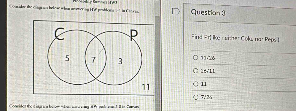 Probability Summer HW3
Consider the diagram below when answering HW problems 1-4 in Canvas. Question 3
Find Pr (like neither Coke nor Pepsi)
11/26
26/11
11
7/26
Consider the diagram below when answering HW problems 5-8 in Canvas