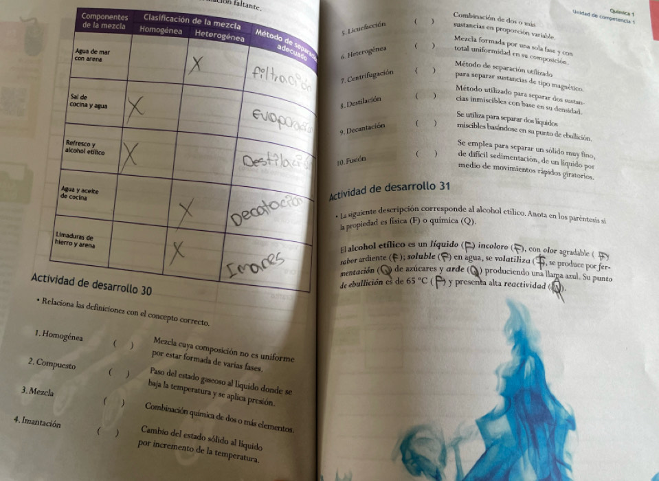 Quimica 1
Unidad de competencia 1
Combinación de dos o más
Component Clas
5. Licuefacción  )
1on faltante. Mezcla formada por una sola fase y con
sustancias en proporción variable.
 ) total uniformidad en su composición.
6. Heterogénea  Método de separación utilizado
7. Centrifugación ( )
para separar sustancias de tipo magnético.
Método utilizado para separar dos susta 
 cias inmiscibles con base en su densidad.
8. Destilación
Se utiliza para separar dos liquidos
9. Decantación ( ) miscibles basándose en su punto de eballición,
Se emplea para separar un sólido muy fino,
#0. Fusión ( ) de dificil sedimentación, de un líquido por
medio de movimientos rápidos giratorios.
Actividad de desarrollo 31
* La siguiente descripción corresponde al alcohol etílico. Anota en los paréntesis si
la propiedad es física (F) o química (Q),
El alcohol etílico es un líquido (E ) incoloro (! ), con olor agradable (  y
sabor ardiente (F ); soluble (F) en agua, se volatiliza ( , se produce por fer-
mentación (Q) de azúcares y arde (Q) produciendo una llama azul. Su punte
A
de ebullición es de 65°C () y presenta alta reactividad ().
pto correcto.
Mezcla cuya composición no es uniforme
1. Homogénea C ) por estar formada de varias fases.
Paso del estado gascoso al liquido donde se
2. Compuesto  ) baja la temperatura y se aplica presión.
3. Mezcla    Combinación química de dos o más elementos.
Cambio del estado sólido al líquido
4. Imantación   por íncremento de la temperatura.