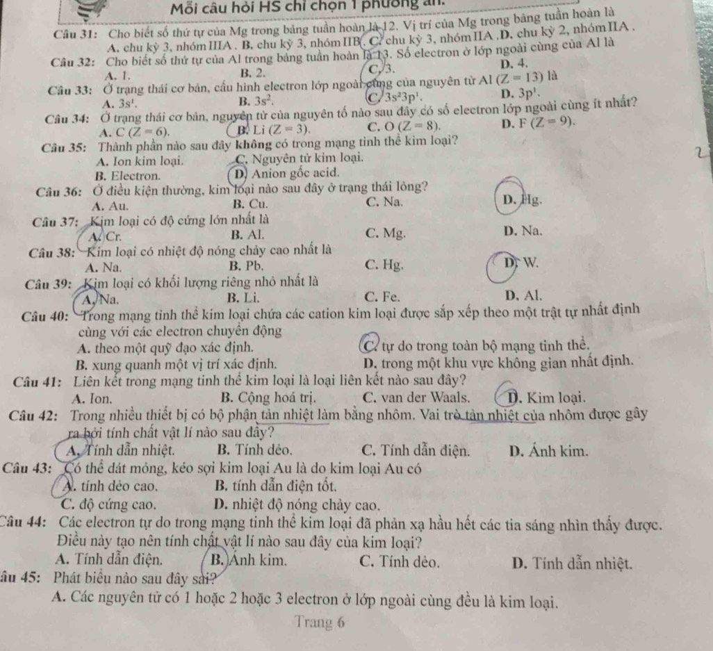 Mỗi câu hỏi HS chỉ chọn 1 phường an.
Câu 31: Cho biết số thứ tự của Mg trong bảng tuần hoàn là 12. Vị trí của Mg trong bằng tuần hoàn là
A. chu kỳ 3, nhómIIIA . B. chu kỳ 3, nhómIIB(. C. chu kỳ 3, nhómIIA ,D. chu kỳ 2, nhómIIA ,
Câu 32: Cho biết số thứ tự của Al trong bảng tuần hoàn là 13. Số electron ở lớp ngoài cùng của Al là
A. 1. B. 2. C, 3. D. 4.
Cầu 33: Ở trạng thái cơ bản, cầu hình electron lớp ngoài cùng của nguyên từ AI(Z=13) là
A. 3s^1.
B. 3s^2. C 3s^23p^1. D. 3p'.
Câu 34: Ở trang thái cơ bản, nguyên tử của nguyên tố nào sau dây có số electron lớp ngoài cùng ít nhất?
A. C(Z=6). B. Li(Z=3). C. O(Z=8). D. F(Z=9).
Câu 35: Thành phần nào sau đây không có trong mạng tinh thể kim loại?
A. Ion kim loại. C. Nguyên tử kim loại. 2
B. Electron. D. Anion gốc acid.
Câu 36: Ở điều kiện thường, kim loại nào sau đây ở trạng thái lông?
A. Au. B. Cu. C. Na.
D. Hg.
Câu 37: Kịm loại có độ cứng lớn nhất là D. Na.
A. Cr. B. Al. C. Mg.
Câu 38: Kim loại có nhiệt độ nóng chảy cao nhất là
A. Na. B. Pb. C. Hg. D. W.
Câu 39: Kim loại có khối lượng riêng nhỏ nhất là
A.Na. B. Li. C. Fe. D. Al.
Câu 40: Trong mạng tỉnh thể kim loại chứa các cation kim loại được sắp xếp theo một trật tự nhất định
cùng với các electron chuyển động
A. theo một quỹ đạo xác định. C. tự do trong toàn bộ mạng tinh thể.
B. xung quanh một vị trí xác định. D. trong một khu vực không gian nhất định.
Câu 41: Liên kết trong mạng tinh thể kim loại là loại liên kết nào sau đây?
A. Ion. B. Cộng hoá trị. C. van der Waals. D. Kim loại.
Câu 42: Trong nhiều thiết bị có bộ phận tản nhiệt làm bằng nhôm. Vai trò tản nhiệt của nhôm được gây
ra bởi tính chất vật lí nào sau đầy?
A. Tính dẫn nhiệt. B. Tính dẻo. C. Tính dẫn điện. D. Ánh kim.
Câu 43: Có thể đát mỏng, kéo sợi kim loại Au là do kim loại Au có
A. tính dẻo cao.  B. tính dẫn điện tốt.
C. độ cứng cao. D. nhiệt độ nóng chảy cao.
Câu 44: Các electron tự do trong mạng tinh thể kim loại đã phản xạ hầu hết các tia sáng nhìn thầy được.
Điều này tạo nên tính chất vật lí nào sau đây của kim loại?
A. Tính dẫn điện. B.Ánh kim. C. Tính dẻo. D. Tính dẫn nhiệt.
âu 45: Phát biểu nào sau đây sai?
A. Các nguyên tử có 1 hoặc 2 hoặc 3 electron ở lớp ngoài cùng đều là kim loại.
Trang 6