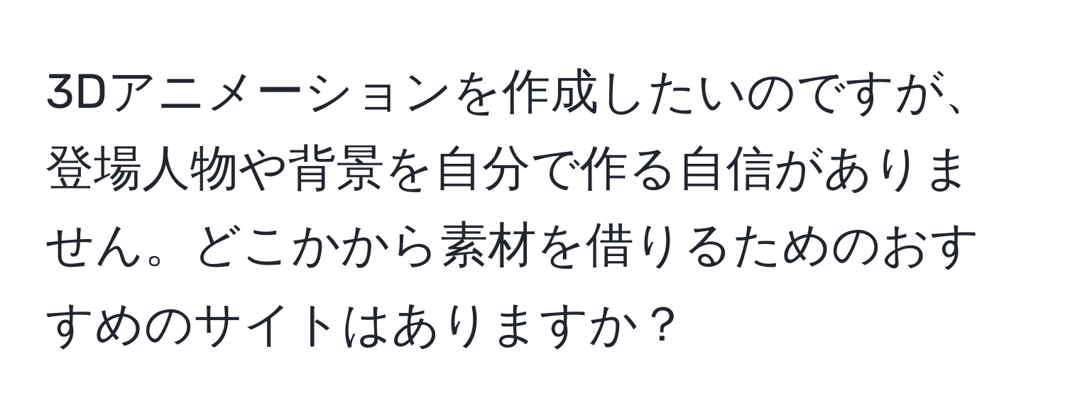 3Dアニメーションを作成したいのですが、登場人物や背景を自分で作る自信がありません。どこかから素材を借りるためのおすすめのサイトはありますか？