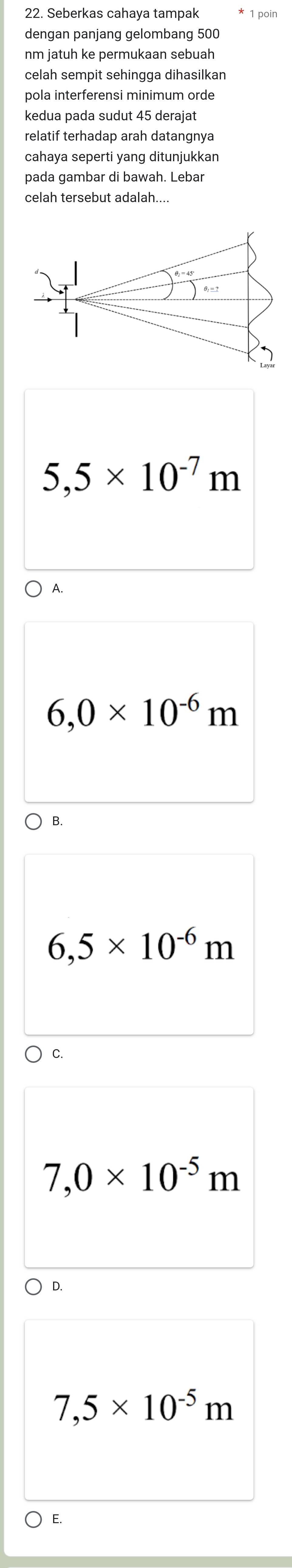 Seberkas cahaya tampak
dengan panjang gelombang 500
nm jatuh ke permukaan sebuah
celah sempit sehingga dihasilkan
pola interferensi minimum orde
kedua pada sudut 45 derajat
relatif terhadap arah datangnya
cahaya seperti yang ditunjukkan
pada gambar di bawah. Lebar
celah tersebut adalah....
5,5* 10^(-7)m
A.
6,0* 10^(-6)m
B.
6,5* 10^(-6)m
C.
7,0* 10^(-5)m
D.
7,5* 10^(-5)m
E.