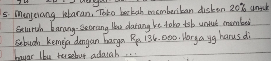 Menselang lebaran, Toko berkah memberikan diskon 20% untuk 
Seluruh barang. Secrang lbw datang ke tototsb untul mambe 
sebuah kemga dengan harga Rp. 136. 000. Harga yg harus di 
bayar lbu tersebut adacah. . .