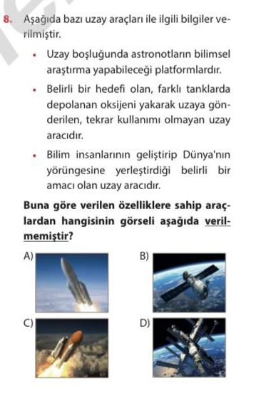 Aşağıda bazı uzay araçları ile ilgili bilgiler ve-
rilmiştir.
Uzay boşluğunda astronotların bilimsel
araştırma yapabileceği platformlardır.
Belirli bir hedefi olan, farklı tanklarda
depolanan oksijeni yakarak uzaya gön-
derilen, tekrar kullanımı olmayan uzay
aracıdır.
Bilim insanlarının geliştirip Dünya'nın
yörüngesine yerleştirdiği belirli bir
amacı olan uzay aracıdır.
Buna göre verilen özelliklere sahip araç-
lardan hangisinin görseli aşağıda veril-
memiştir?
A
B
C
D