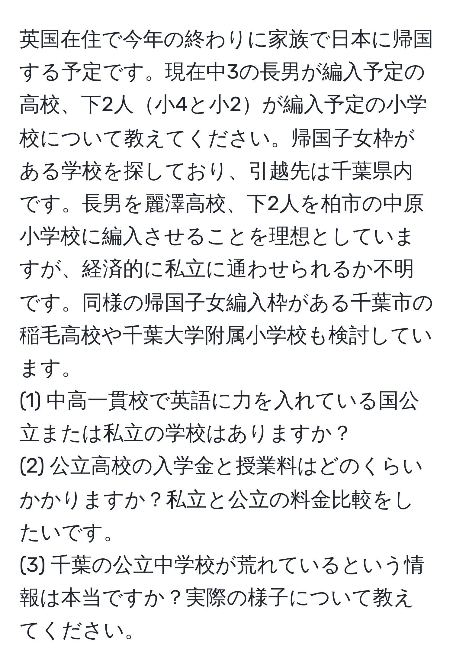 英国在住で今年の終わりに家族で日本に帰国する予定です。現在中3の長男が編入予定の高校、下2人小4と小2が編入予定の小学校について教えてください。帰国子女枠がある学校を探しており、引越先は千葉県内です。長男を麗澤高校、下2人を柏市の中原小学校に編入させることを理想としていますが、経済的に私立に通わせられるか不明です。同様の帰国子女編入枠がある千葉市の稲毛高校や千葉大学附属小学校も検討しています。  
(1) 中高一貫校で英語に力を入れている国公立または私立の学校はありますか？  
(2) 公立高校の入学金と授業料はどのくらいかかりますか？私立と公立の料金比較をしたいです。  
(3) 千葉の公立中学校が荒れているという情報は本当ですか？実際の様子について教えてください。