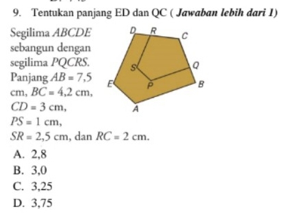 Tentukan panjang ED dan QC ( Jawaban lebih dari 1)
Segilima ABCDE
sebangun dengan
segilima PQCRS.
Panjang AB=7,5
cm, BC=4, 2cm,
CD=3cm,
PS=1cm,
SR=2,5cm , dan RC=2cm.
A. 2,8
B. 3, 0
C. 3, 25
D. 3,75