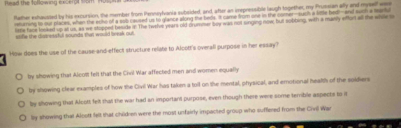 Read the following excerpt from Hospita
Rather exhausted by his excursion, the member from Pennsylvania subsided; and, after an irrepressible laugh together, my Prussian ally and myself was
returning to our places, when the echo of a sob caused us to glance along the beds. It came from one in the corner—such a little bed!—and such a tearfu
little face looked up at us, as we stopped beside it! The twelve years old drummer boy was not singing now; but sobbing, with a manly effort all the while to
stifle the distressful sounds that would break out.
How does the use of the cause-and-effect structure relate to Alcott's overall purpose in her essay?
by showing that Alcott felt that the Civil War affected men and women equally
by showing clear examples of how the Civil War has taken a toll on the mental, physical, and emotional health of the soldiers
by showing that Alcott felt that the war had an important purpose, even though there were some terrible aspects to it
by showing that Alcott felt that children were the most unfairly impacted group who suffered from the Civil War
