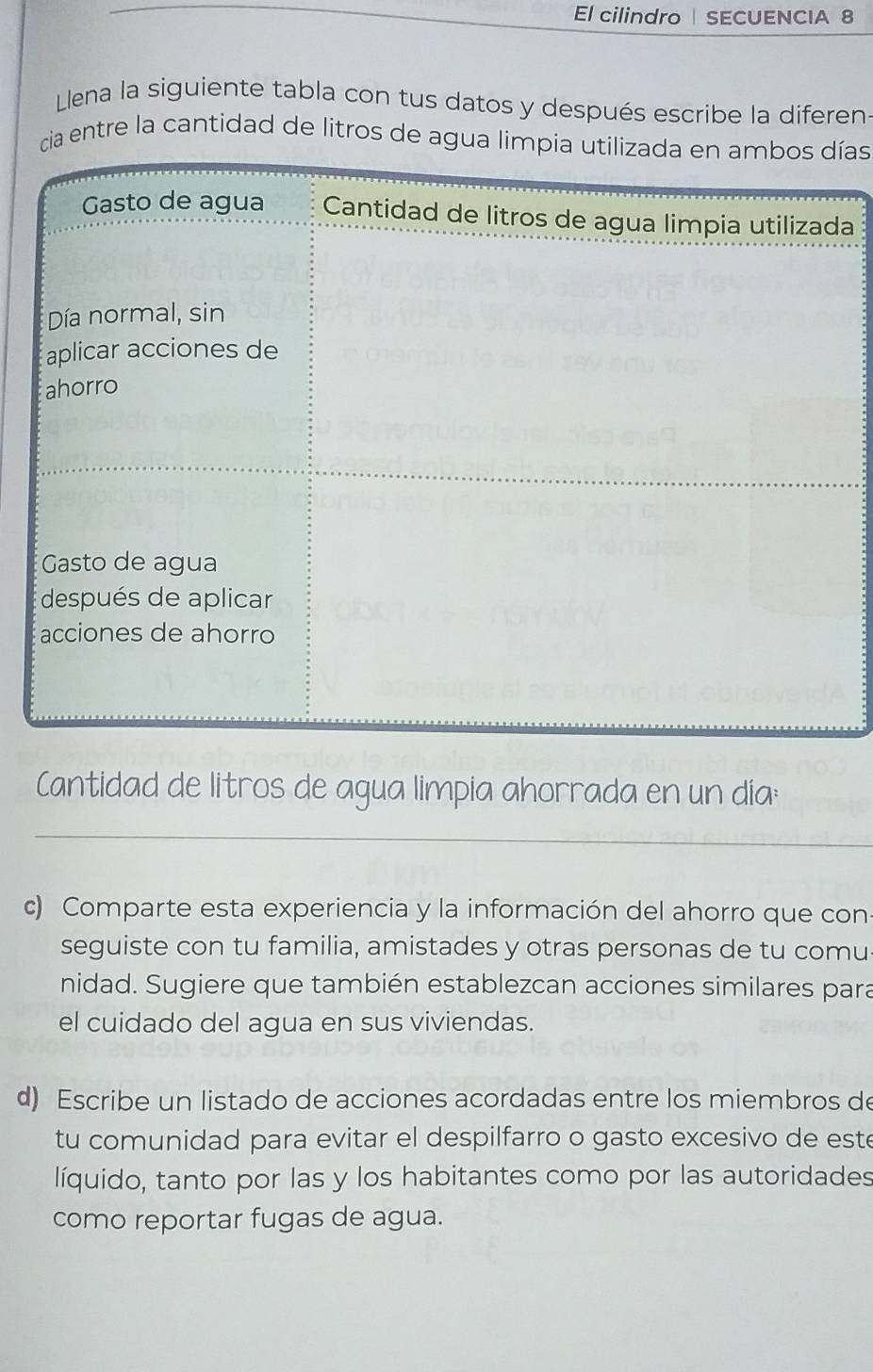 El cilindro SECUENCIA 8 
Llena la siguiente tabla con tus datos y después escribe la diferen- 
cia entre la cantidad de litros de agua limías 
a 
Cantidad de litros de agua limpia ahorrada en un día: 
_ 
c) Comparte esta experiencia y la información del ahorro que con: 
seguiste con tu familia, amistades y otras personas de tu comu 
nidad. Sugiere que también establezcan acciones similares para 
el cuidado del agua en sus viviendas. 
d) Escribe un listado de acciones acordadas entre los miembros de 
tu comunidad para evitar el despilfarro o gasto excesivo de este 
líquido, tanto por las y los habitantes como por las autoridades 
como reportar fugas de agua.