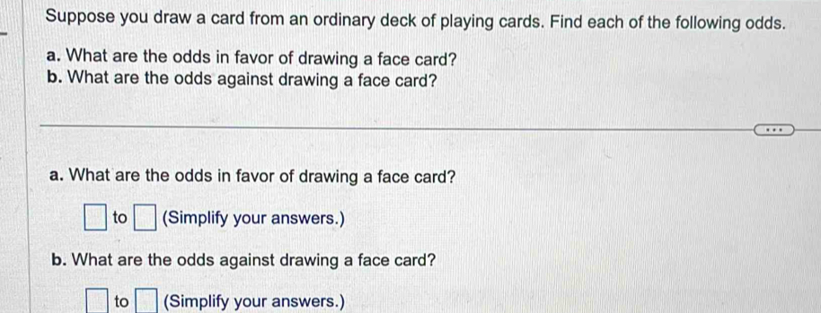 Suppose you draw a card from an ordinary deck of playing cards. Find each of the following odds. 
a. What are the odds in favor of drawing a face card? 
b. What are the odds against drawing a face card? 
a. What are the odds in favor of drawing a face card?
□ to □ (Simplify your answers.) 
b. What are the odds against drawing a face card?
□ to □ (Simplify your answers.)