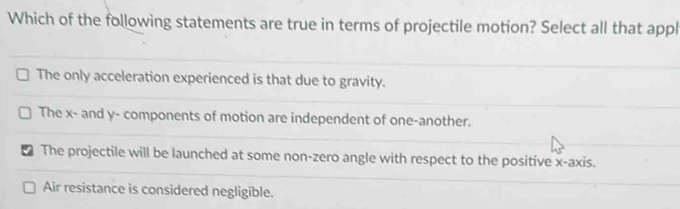 Which of the following statements are true in terms of projectile motion? Select all that appl
The only acceleration experienced is that due to gravity.
The x - and y - components of motion are independent of one-another.
I The projectile will be launched at some non-zero angle with respect to the positive x-axis.
Air resistance is considered negligible.