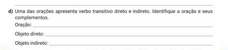 Uma das orações apresenta verbo transitivo direto e indireto. Identifique a oração e seus 
complementos. 
Oração:_ 
Objeto direto:_ 
Objeto indireto:_